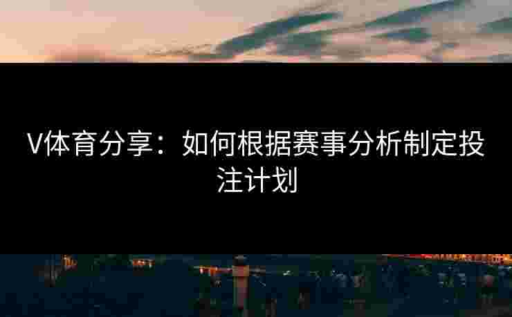 V体育分享：如何根据赛事分析制定投注计划