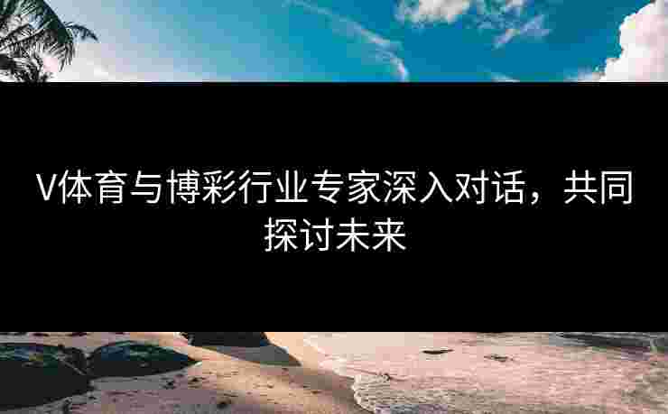 V体育与博彩行业专家深入对话，共同探讨未来