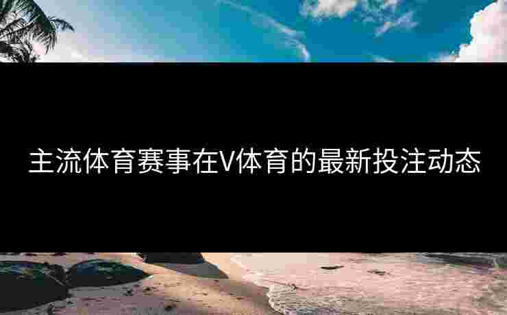 主流体育赛事在V体育的最新投注动态