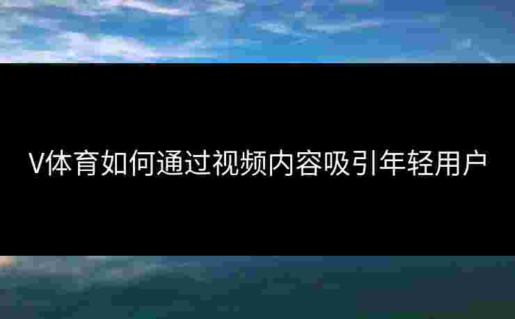 V体育如何通过视频内容吸引年轻用户 V体育如何通过视频内容吸引年轻用户